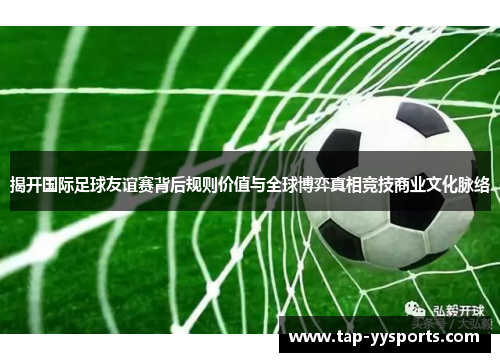 揭开国际足球友谊赛背后规则价值与全球博弈真相竞技商业文化脉络