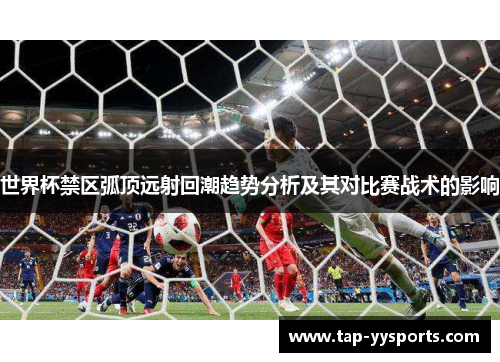 世界杯禁区弧顶远射回潮趋势分析及其对比赛战术的影响