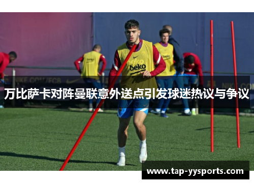 万比萨卡对阵曼联意外送点引发球迷热议与争议