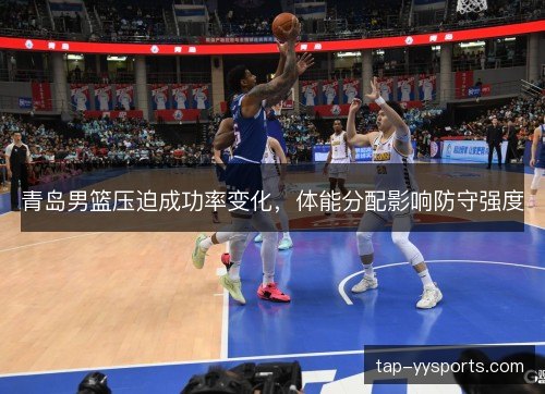 青岛男篮压迫成功率变化，体能分配影响防守强度